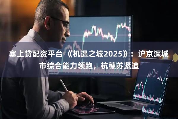 塞上贷配资平台 《机遇之城2025》：沪京深城市综合能力领跑，杭穗苏紧追