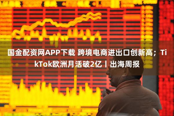 国金配资网APP下载 跨境电商进出口创新高；TikTok欧洲月活破2亿丨出海周报