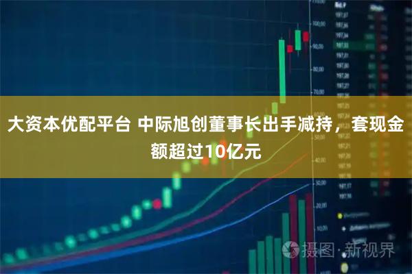 大资本优配平台 中际旭创董事长出手减持，套现金额超过10亿元