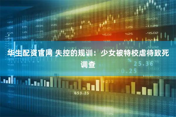 华生配资官网 失控的规训：少女被特校虐待致死调查