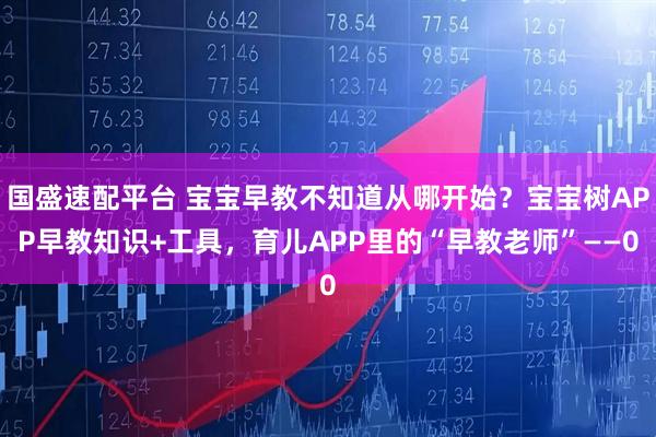 国盛速配平台 宝宝早教不知道从哪开始？宝宝树APP早教知识+工具，育儿APP里的“早教老师”——0