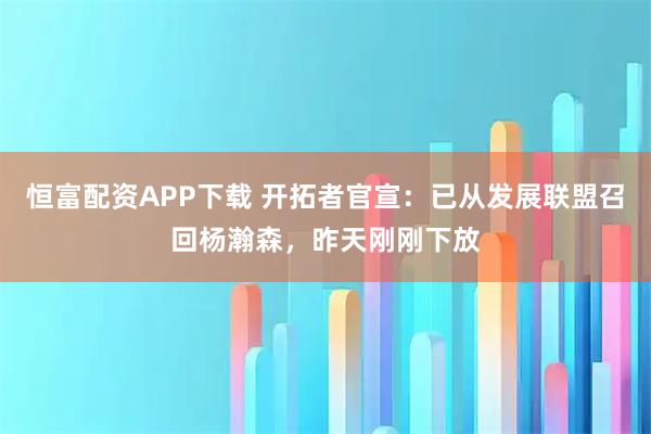 恒富配资APP下载 开拓者官宣:已从发展联盟召回杨瀚森,昨天刚刚下放