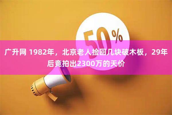 广升网 1982年,北京老人捡回几块破木板,29年后竟拍出2300万的天价
