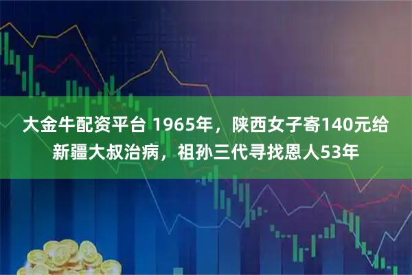 大金牛配资平台 1965年，陕西女子寄140元给新疆大叔治病，祖孙三代寻找恩人53年