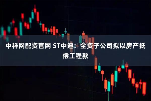 中祥网配资官网 ST中迪：全资子公司拟以房产抵偿工程款