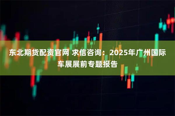 东北期货配资官网 求信咨询：2025年广州国际车展展前专题报告