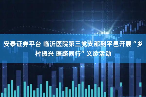 安泰证券平台 临沂医院第三党支部到平邑开展“乡村振兴 医路同行”义诊活动