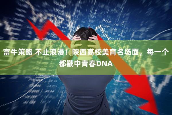 富牛策略 不止浪漫！陕西高校美育名场面，每一个都戳中青春DNA