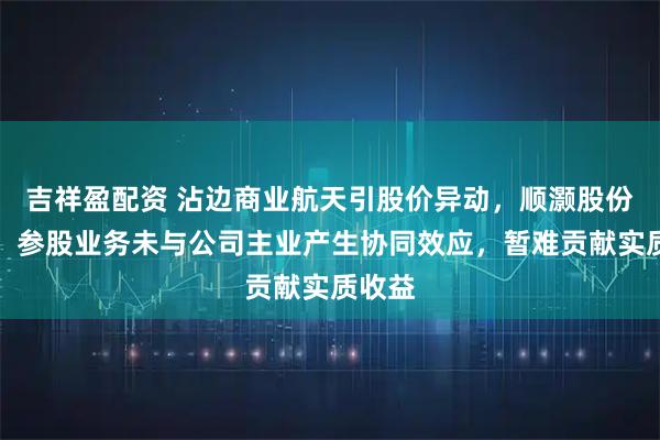 吉祥盈配资 沾边商业航天引股价异动，顺灏股份提示：参股业务未与公司主业产生协同效应，暂难贡献实质收益