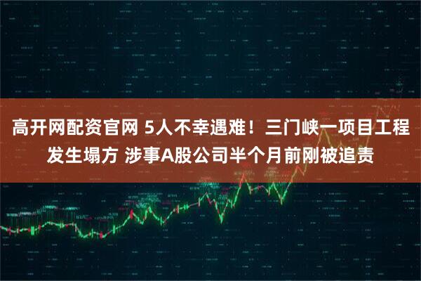 高开网配资官网 5人不幸遇难！三门峡一项目工程发生塌方 涉事A股公司半个月前刚被追责