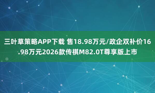 三叶草策略APP下载 售18.98万元/政企双补价16.98万元2026款传祺M82.0T尊享版上市