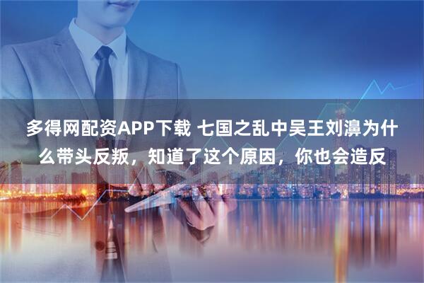 多得网配资APP下载 七国之乱中吴王刘濞为什么带头反叛，知道了这个原因，你也会造反