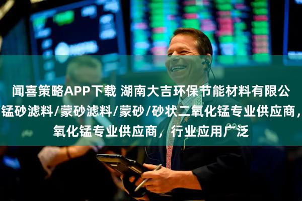 闻喜策略APP下载 湖南大吉环保节能材料有限公司：净水锰砂/锰砂滤料/蒙砂滤料/蒙砂/砂状二氧化锰专业供应商，行业应用广泛