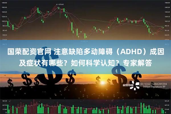 国荣配资官网 注意缺陷多动障碍（ADHD）成因及症状有哪些？如何科学认知？专家解答