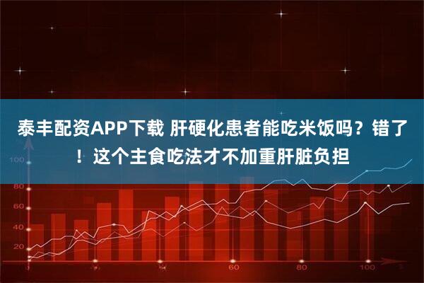 泰丰配资APP下载 肝硬化患者能吃米饭吗？错了！这个主食吃法才不加重肝脏负担