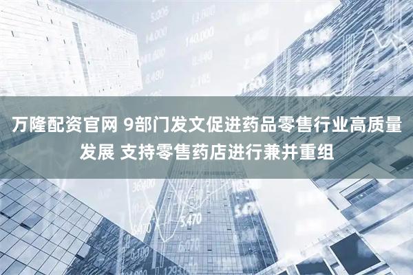 万隆配资官网 9部门发文促进药品零售行业高质量发展 支持零售药店进行兼并重组