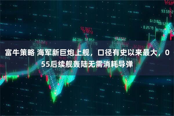 富牛策略 海军新巨炮上舰，口径有史以来最大，055后续舰轰陆无需消耗导弹