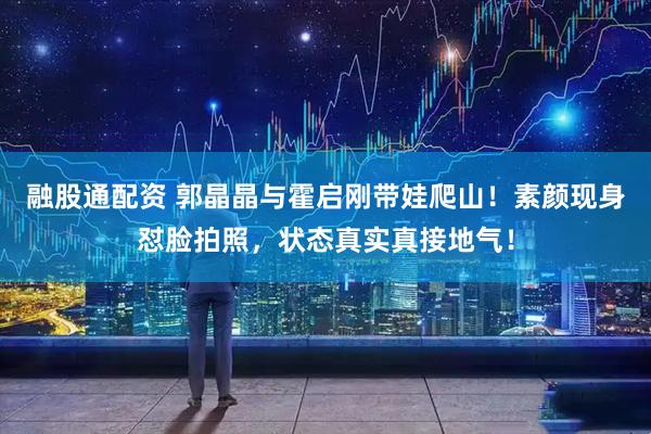 融股通配资 郭晶晶与霍启刚带娃爬山！素颜现身怼脸拍照，状态真实真接地气！