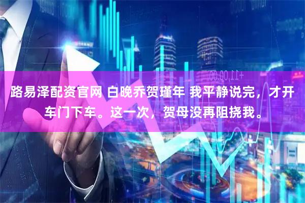 路易泽配资官网 白晚乔贺瑾年 我平静说完，才开车门下车。这一次，贺母没再阻挠我。