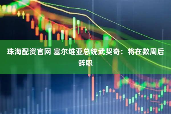 珠海配资官网 塞尔维亚总统武契奇：将在数周后辞职