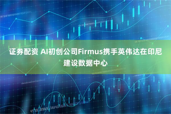 证券配资 AI初创公司Firmus携手英伟达在印尼建设数据中心