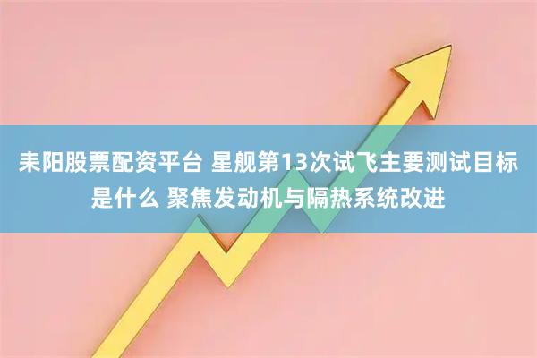 耒阳股票配资平台 星舰第13次试飞主要测试目标是什么 聚焦发动机与隔热系统改进