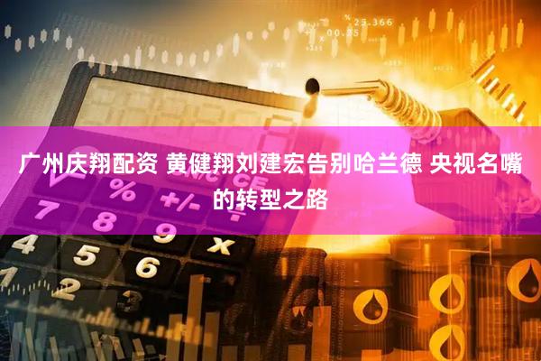 广州庆翔配资 黄健翔刘建宏告别哈兰德 央视名嘴的转型之路